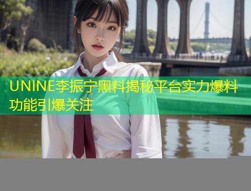 UNINE李振宁黑料揭秘平台实力爆料功能引爆关注  第1张