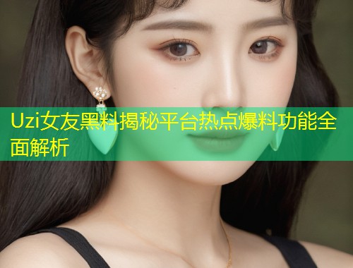 Uzi女友黑料揭秘平台热点爆料功能全面解析  第2张