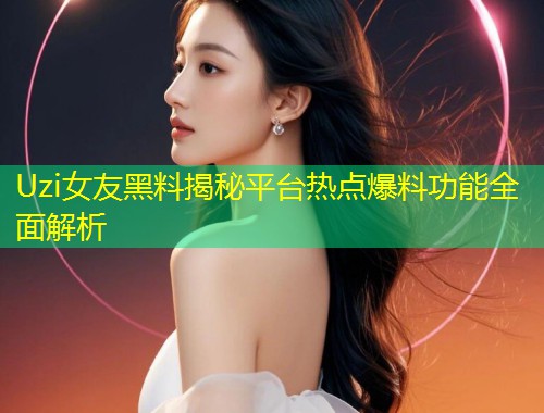 Uzi女友黑料揭秘平台热点爆料功能全面解析  第1张