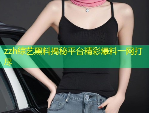 zzh综艺黑料揭秘平台精彩爆料一网打尽  第1张