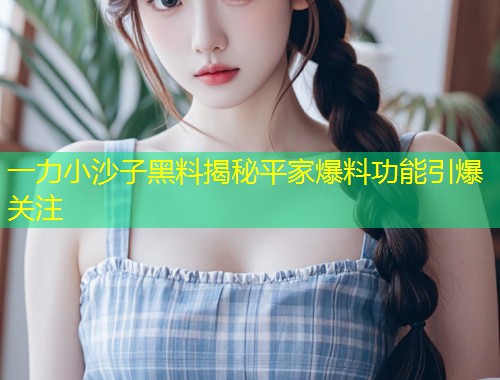 一力小沙子黑料揭秘平家爆料功能引爆关注  第1张