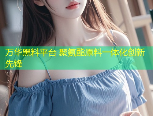 万华黑料平台 聚氨酯原料一体化创新先锋  第1张