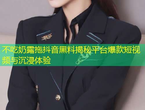 不吃奶露拖抖音黑料揭秘平台爆款短视频与沉浸体验  第1张