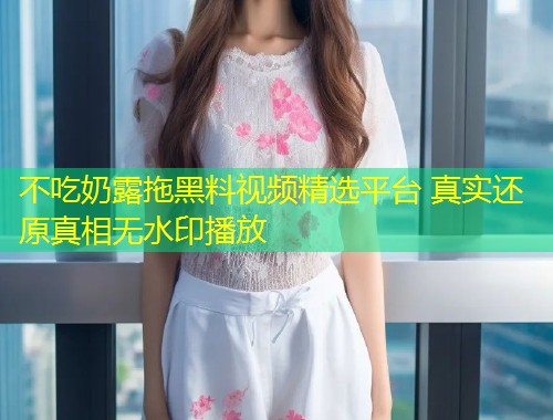 不吃奶露拖黑料视频精选平台 真实还原真相无水印播放  第1张