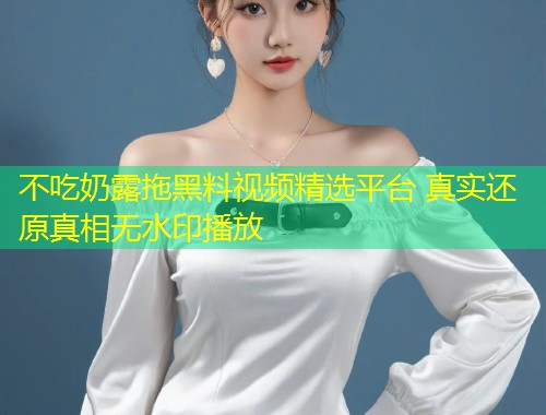 不吃奶露拖黑料视频精选平台 真实还原真相无水印播放  第2张