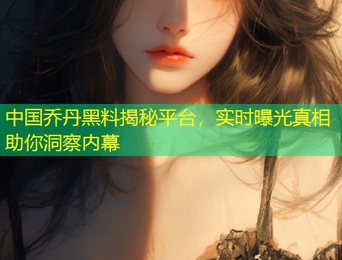 中国乔丹黑料揭秘平台，实时曝光真相助你洞察内幕  第1张