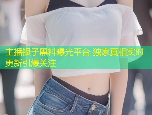 主播银子黑料曝光平台 独家真相实时更新引爆关注  第2张