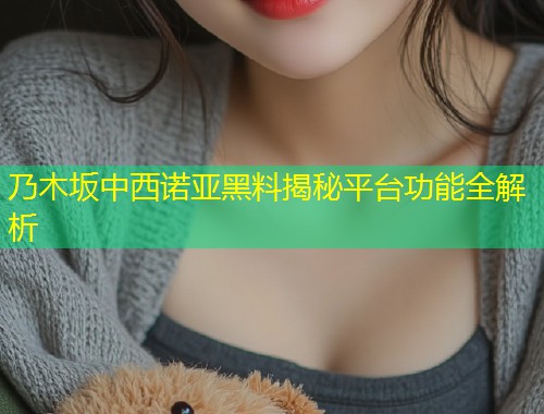 乃木坂中西诺亚黑料揭秘平台功能全解析  第1张