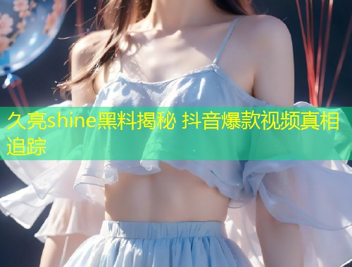 久亮shine黑料揭秘 抖音爆款视频真相追踪  第1张